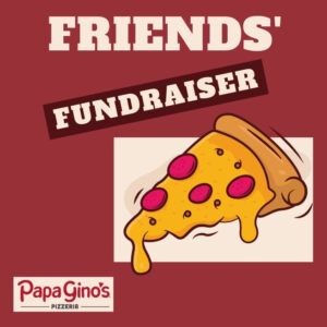 The words Friends' Fundraiser Papa Gino's to the left of a piece of very cheesy pizza with peperoni on it.