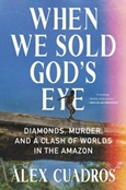 When We Sold God’s Eye: Diamonds, Murder, and a Clash of Worlds in the Amazon by Alex Cuadros