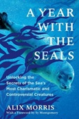 A Year With the Seals: Unlocking the Secrets of the Sea’s Most Charismatic and Controversial Creatures by Alix Morris