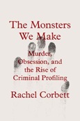 The Monsters We Make: Murder, Obsession, and the Rise of Criminal Profiling