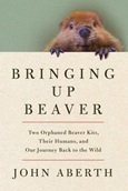 bringingupbeaver Bringing Up Beaver: Two Orphaned Beaver Kits, Their Humans, and Our Journey Back to the Wild by John Aberth